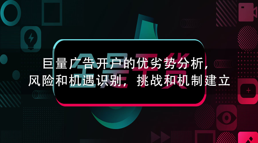 巨量广告开户的优劣势分析，风险和机遇识别，挑战和机制建立