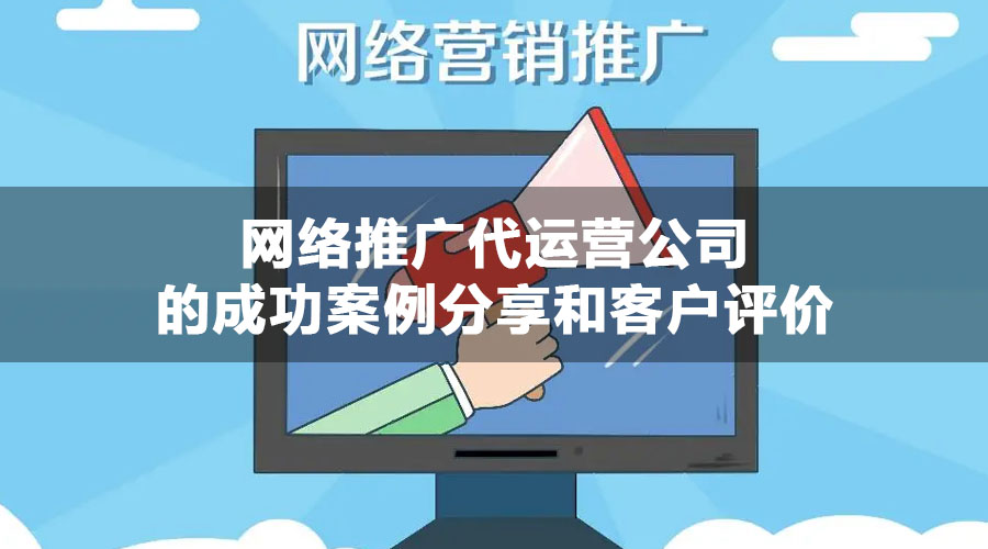 网络推广代运营公司的成功案例分享和客户评价