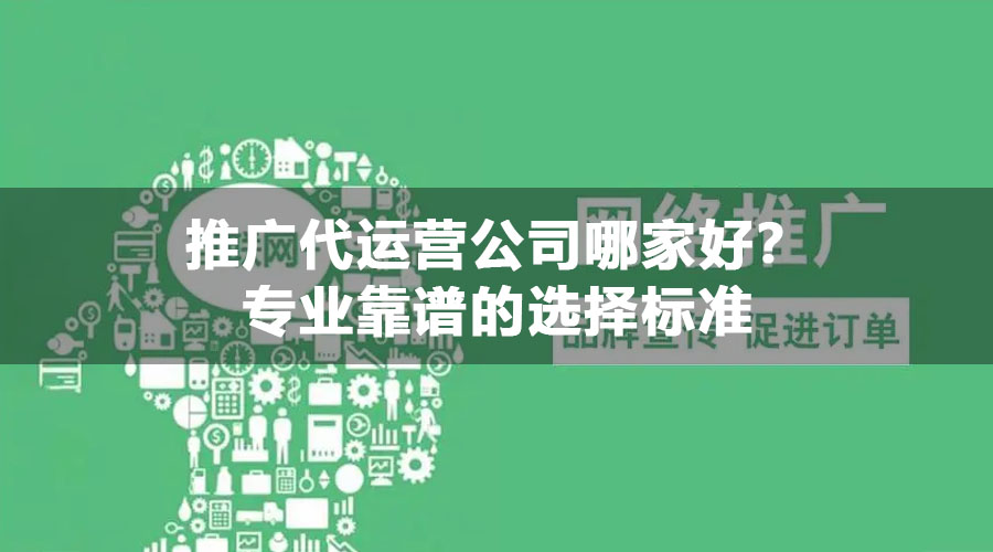 推广代运营公司哪家好？专业靠谱的选择标准